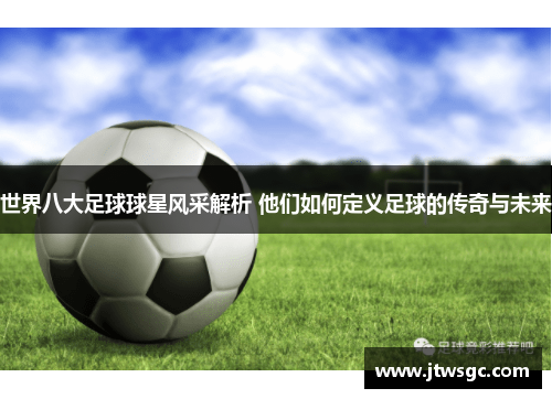 世界八大足球球星风采解析 他们如何定义足球的传奇与未来