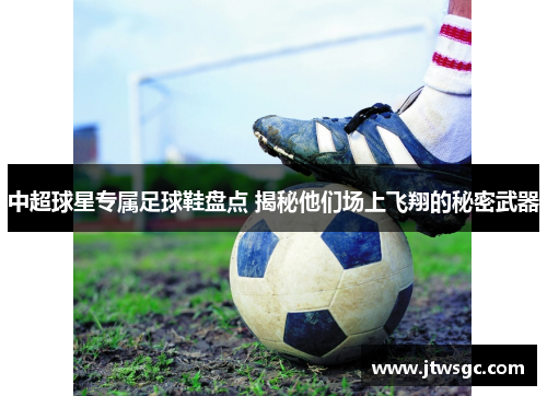 中超球星专属足球鞋盘点 揭秘他们场上飞翔的秘密武器