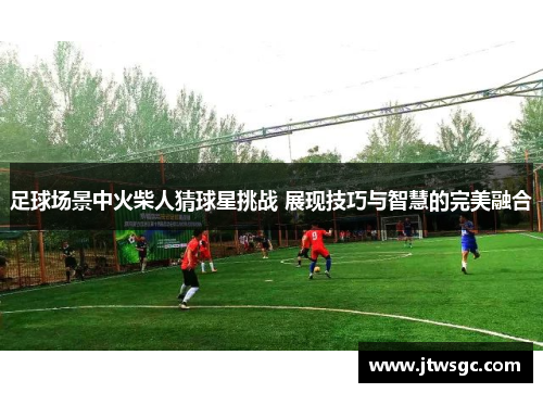 足球场景中火柴人猜球星挑战 展现技巧与智慧的完美融合