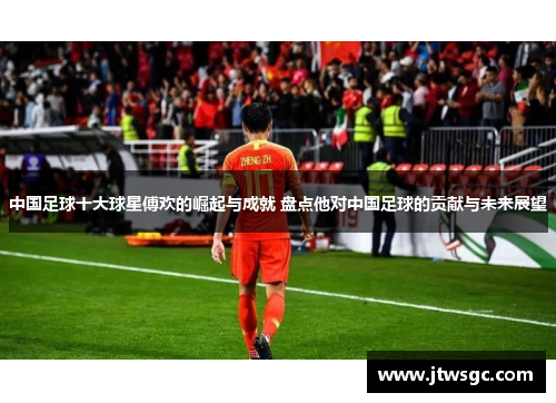 中国足球十大球星傅欢的崛起与成就 盘点他对中国足球的贡献与未来展望