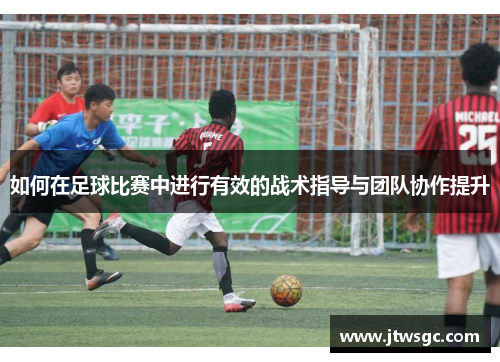 如何在足球比赛中进行有效的战术指导与团队协作提升