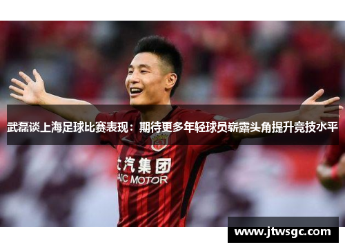 武磊谈上海足球比赛表现：期待更多年轻球员崭露头角提升竞技水平