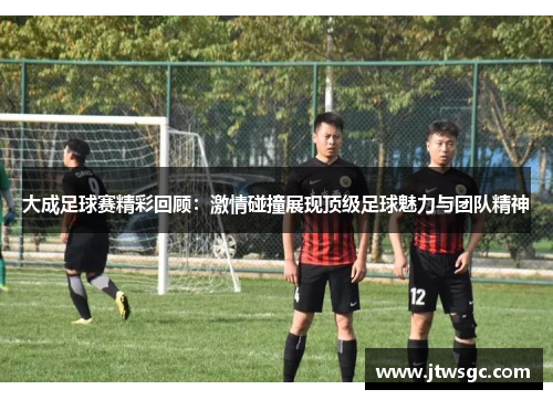 大成足球赛精彩回顾：激情碰撞展现顶级足球魅力与团队精神