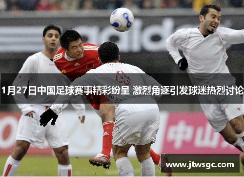 1月27日中国足球赛事精彩纷呈 激烈角逐引发球迷热烈讨论