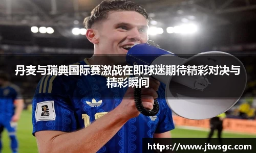 金年会丹麦与瑞典国际赛激战在即球迷期待精彩对决与精彩瞬间